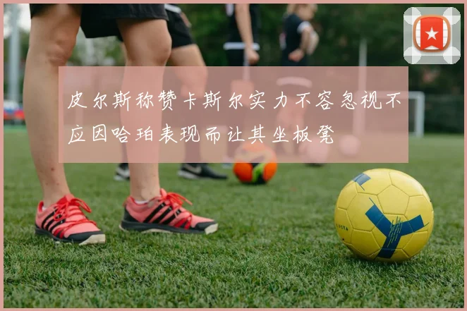 皮尔斯称赞卡斯尔实力不容忽视不应因哈珀表现而让其坐板凳