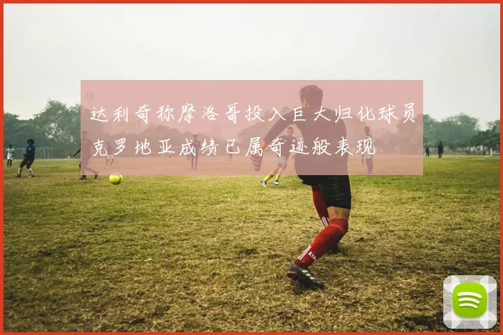 达利奇称摩洛哥投入巨大归化球员克罗地亚成绩已属奇迹般表现