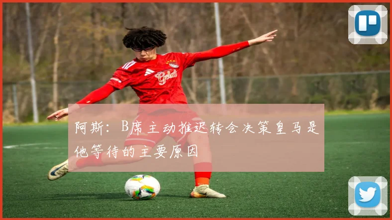 阿斯：B席主动推迟转会决策皇马是他等待的主要原因