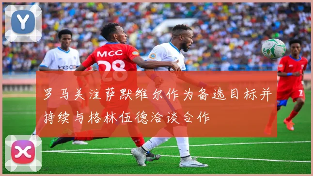 罗马关注萨默维尔作为备选目标并持续与格林伍德洽谈合作