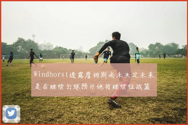 Windhorst透露詹姆斯尚未决定未来是否继续打球预计他将继续征战篮球赛场