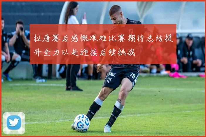 拉唐赛后感慨艰难比赛期待总结提升全力以赴迎接后续挑战