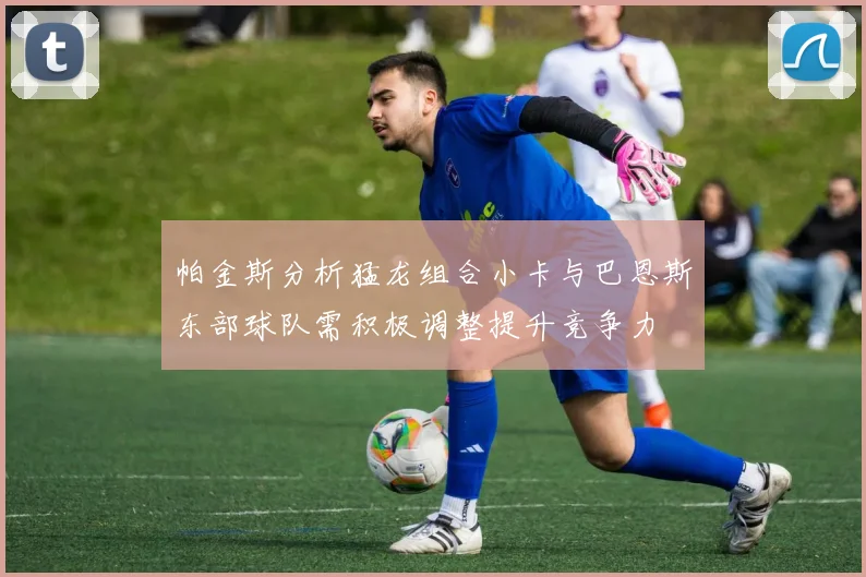 帕金斯分析猛龙组合小卡与巴恩斯东部球队需积极调整提升竞争力