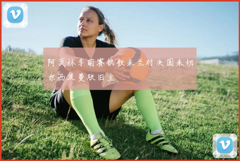 阿莫林季前赛执教米兰对决国米切尔西及曼联旧主