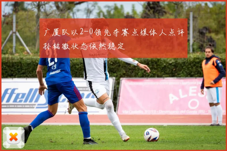 广厦队以2-0领先夺赛点媒体人点评孙铭徽状态依然稳定