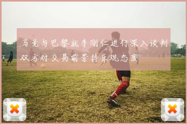 马竞与巴黎就李刚仁进行深入谈判双方对交易前景持乐观态度
