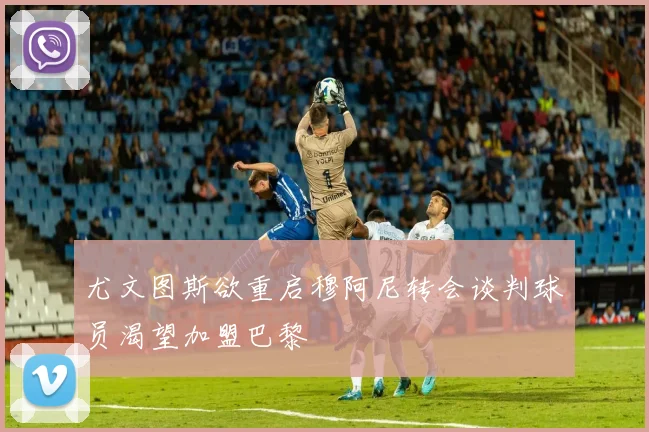 尤文图斯欲重启穆阿尼转会谈判球员渴望加盟巴黎